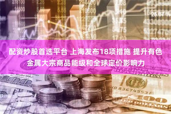配资炒股首选平台 上海发布18项措施 提升有色金属大宗商品能级和全球定价影响力
