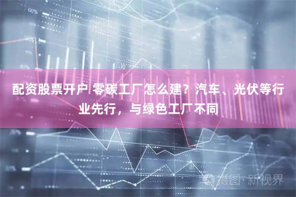 配资股票开户 零碳工厂怎么建？汽车、光伏等行业先行，与绿色工厂不同