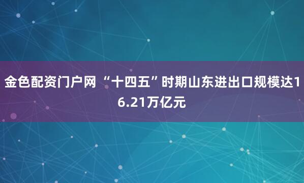 金色配资门户网 “十四五”时期山东进出口规模达16.21万亿元