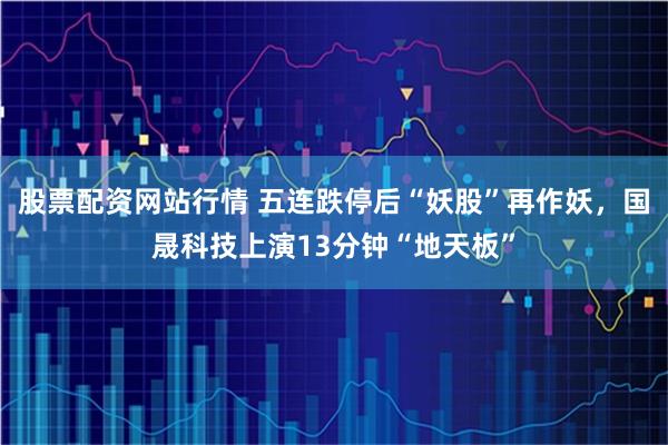股票配资网站行情 五连跌停后“妖股”再作妖，国晟科技上演13分钟“地天板”