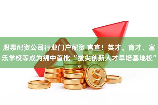 股票配资公司行业门户配资 官宣！英才、育才、富乐学校等成为绵中首批 “拔尖创新人才早培基地校”