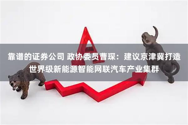靠谱的证券公司 政协委员曹琛：建议京津冀打造世界级新能源智能网联汽车产业集群