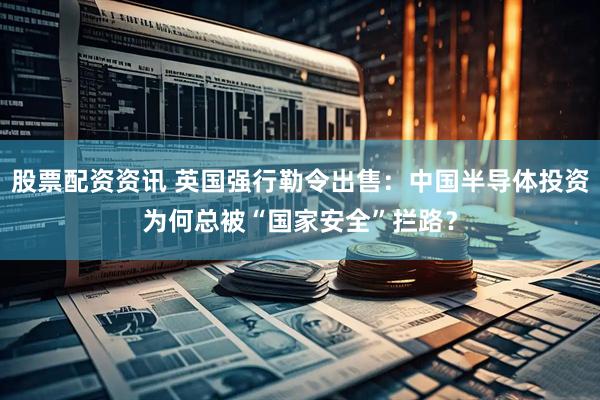 股票配资资讯 英国强行勒令出售：中国半导体投资为何总被“国家安全”拦路？