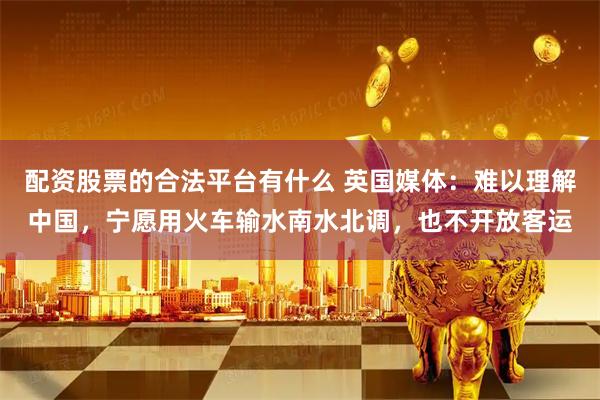 配资股票的合法平台有什么 英国媒体：难以理解中国，宁愿用火车输水南水北调，也不开放客运