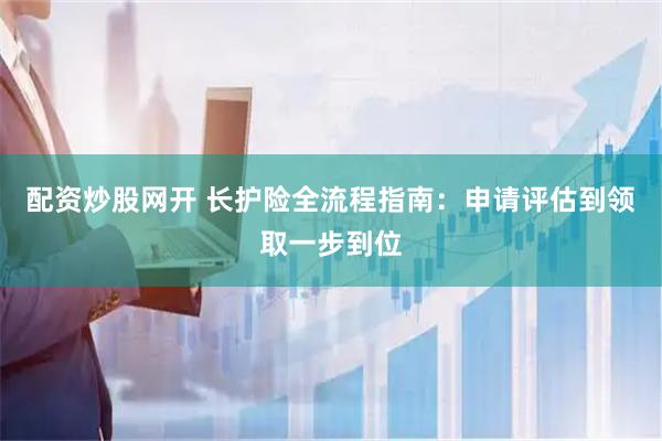 配资炒股网开 长护险全流程指南：申请评估到领取一步到位