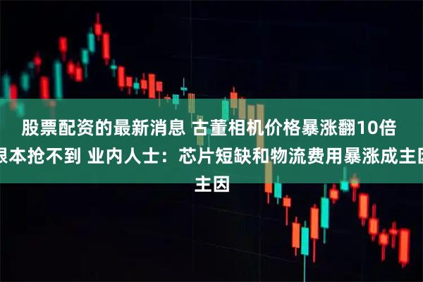 股票配资的最新消息 古董相机价格暴涨翻10倍 根本抢不到 业内人士：芯片短缺和物流费用暴涨成主因