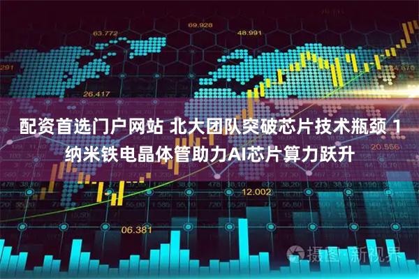 配资首选门户网站 北大团队突破芯片技术瓶颈 1纳米铁电晶体管助力AI芯片算力跃升