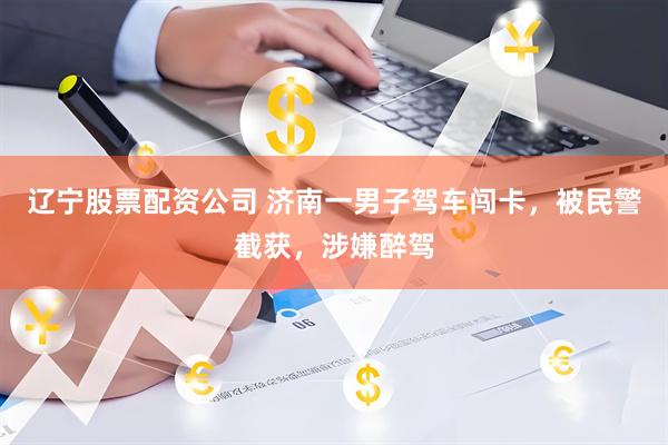 辽宁股票配资公司 济南一男子驾车闯卡，被民警截获，涉嫌醉驾
