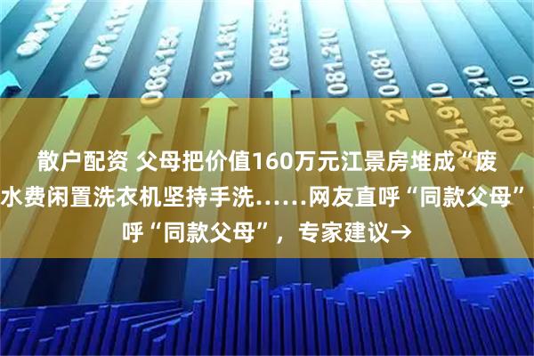 散户配资 父母把价值160万元江景房堆成“废品站”，为省水费闲置洗衣机坚持手洗……网友直呼“同款父母”，专家建议→
