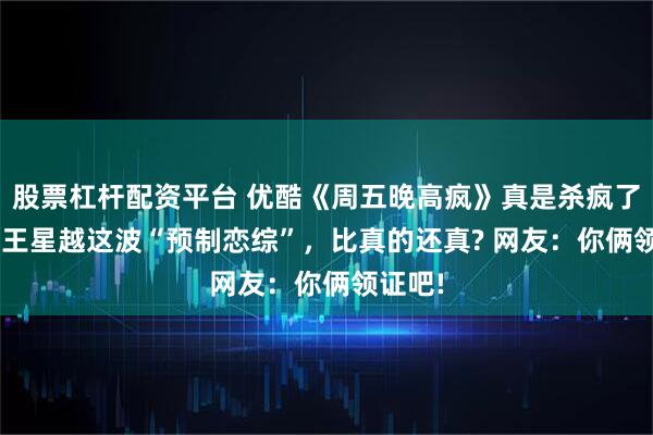 股票杠杆配资平台 优酷《周五晚高疯》真是杀疯了! 高叶王星越这波“预制恋综”，比真的还真? 网友：你俩领证吧!
