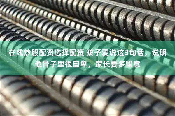 在线炒股配资选择配资 孩子爱说这3句话，说明他骨子里很自卑，家长要多留意