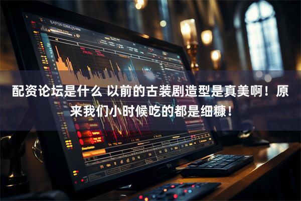配资论坛是什么 以前的古装剧造型是真美啊！原来我们小时候吃的都是细糠！