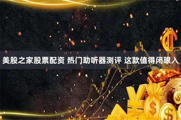 美股之家股票配资 热门助听器测评 这款值得闭眼入