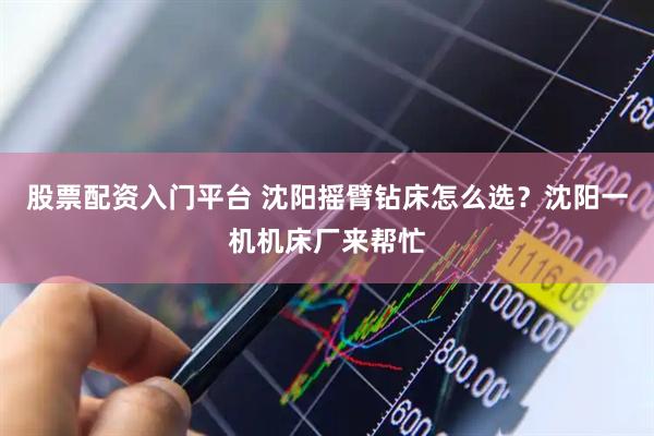 股票配资入门平台 沈阳摇臂钻床怎么选？沈阳一机机床厂来帮忙