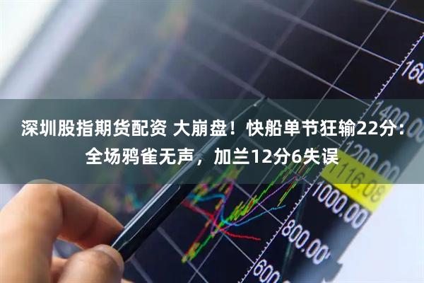 深圳股指期货配资 大崩盘！快船单节狂输22分：全场鸦雀无声，加兰12分6失误