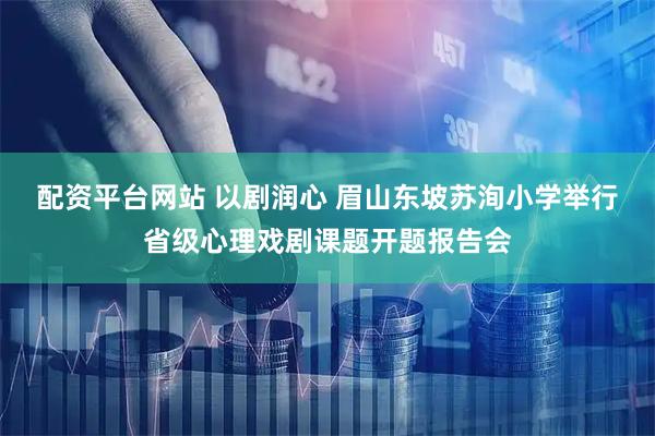 配资平台网站 以剧润心 眉山东坡苏洵小学举行省级心理戏剧课题开题报告会