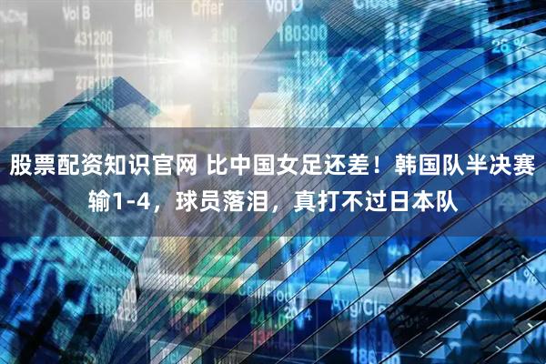 股票配资知识官网 比中国女足还差！韩国队半决赛输1-4，球员落泪，真打不过日本队