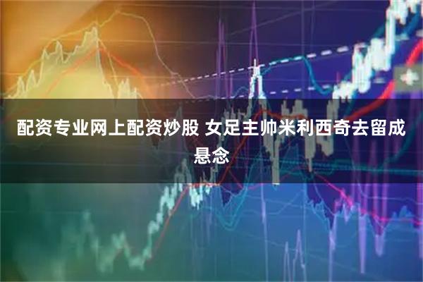 配资专业网上配资炒股 女足主帅米利西奇去留成悬念
