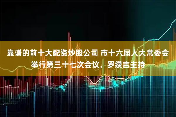 靠谱的前十大配资炒股公司 市十六届人大常委会举行第三十七次会议，罗缵吉主持