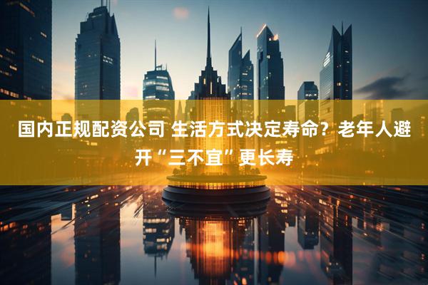 国内正规配资公司 生活方式决定寿命?老年人避开“三不宜”更长寿
