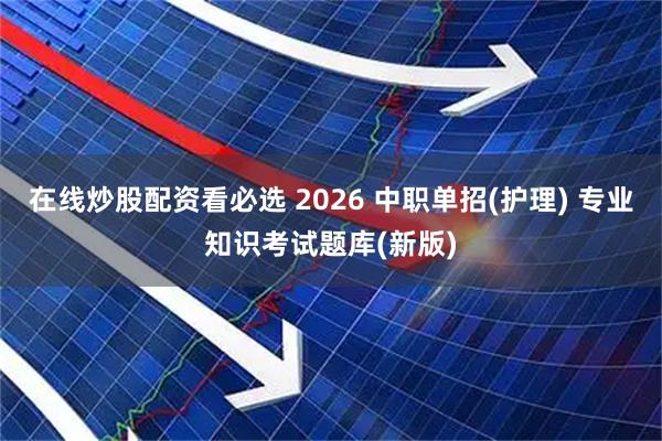 在线炒股配资看必选 2026 中职单招(护理) 专业知识考试题库(新版)