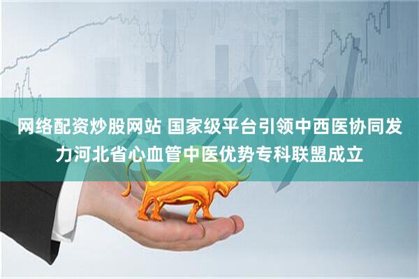 网络配资炒股网站 国家级平台引领中西医协同发力河北省心血管中医优势专科联盟成立
