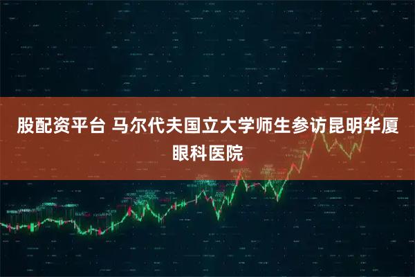 股配资平台 马尔代夫国立大学师生参访昆明华厦眼科医院