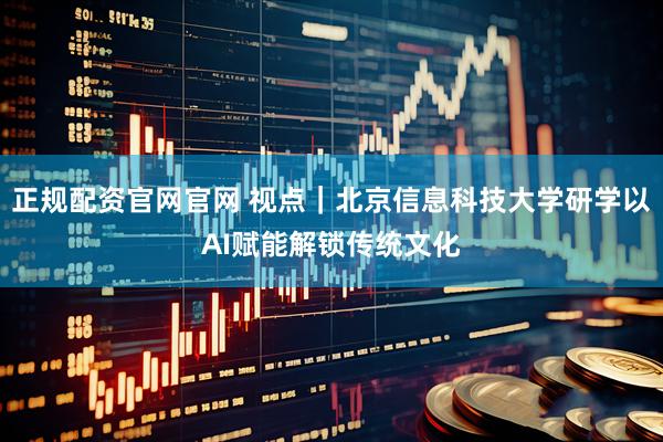 正规配资官网官网 视点｜北京信息科技大学研学以AI赋能解锁传统文化
