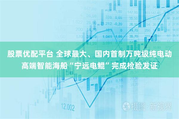 股票优配平台 全球最大、国内首制万吨级纯电动高端智能海船“宁远电鲲”完成检验发证