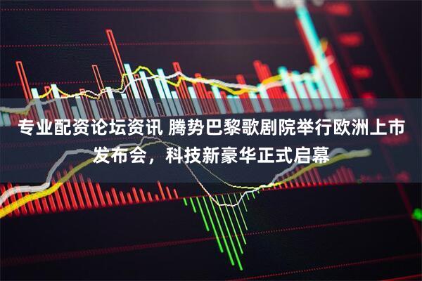 专业配资论坛资讯 腾势巴黎歌剧院举行欧洲上市发布会，科技新豪华正式启幕