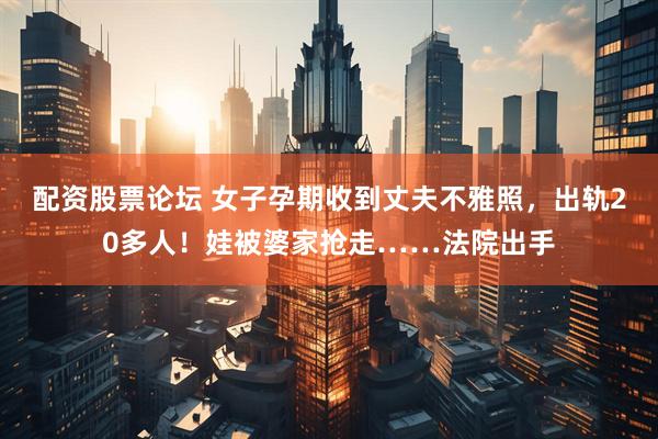 配资股票论坛 女子孕期收到丈夫不雅照，出轨20多人！娃被婆家抢走……法院出手