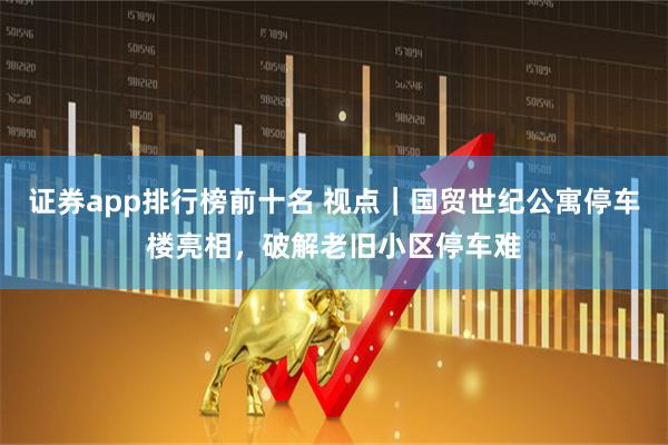 证券app排行榜前十名 视点｜国贸世纪公寓停车楼亮相，破解老旧小区停车难