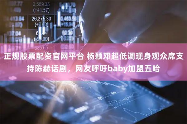 正规股票配资官网平台 杨颖邓超低调现身观众席支持陈赫话剧，网友呼吁baby加盟五哈