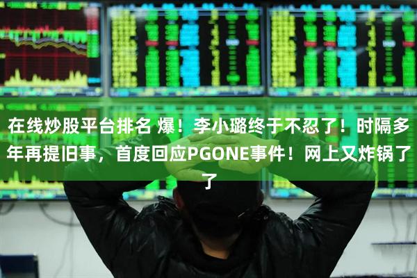 在线炒股平台排名 爆！李小璐终于不忍了！时隔多年再提旧事，首度回应PGONE事件！网上又炸锅了