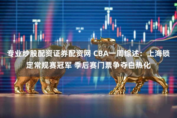 专业炒股配资证券配资网 CBA一周综述：上海锁定常规赛冠军 季后赛门票争夺白热化