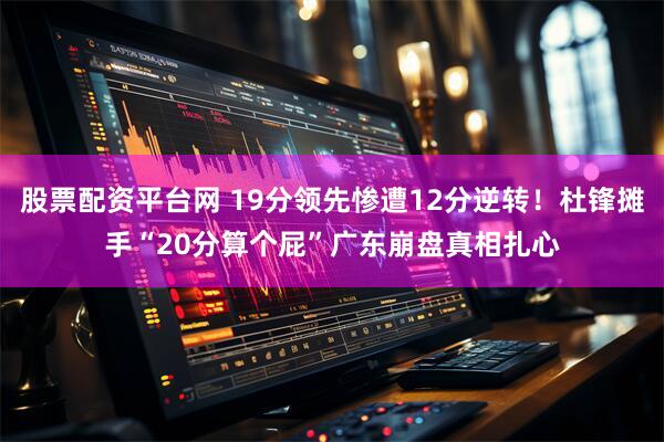 股票配资平台网 19分领先惨遭12分逆转！杜锋摊手“20分算个屁”广东崩盘真相扎心
