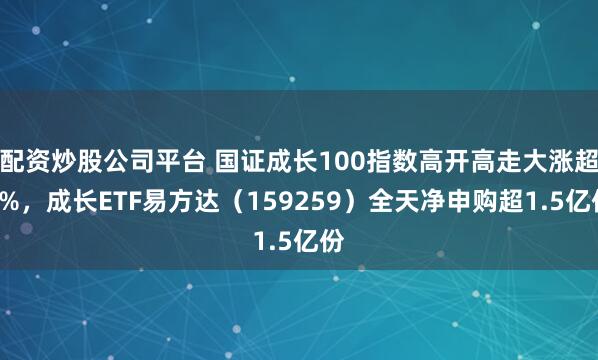 配资炒股公司平台 国证成长100指数高开高走大涨超3%，成长ETF易方达（159259）全天净申购超1.5亿份