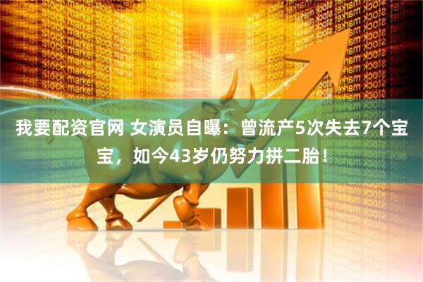 我要配资官网 女演员自曝：曾流产5次失去7个宝宝，如今43岁仍努力拼二胎！