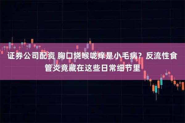证券公司配资 胸口烧喉咙痒是小毛病？反流性食管炎竟藏在这些日常细节里